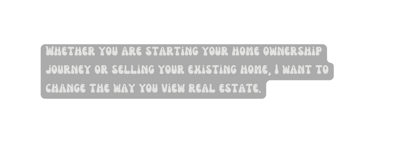 Whether you are starting your home ownership journey or selling your existing home I want to change the way you view real estate