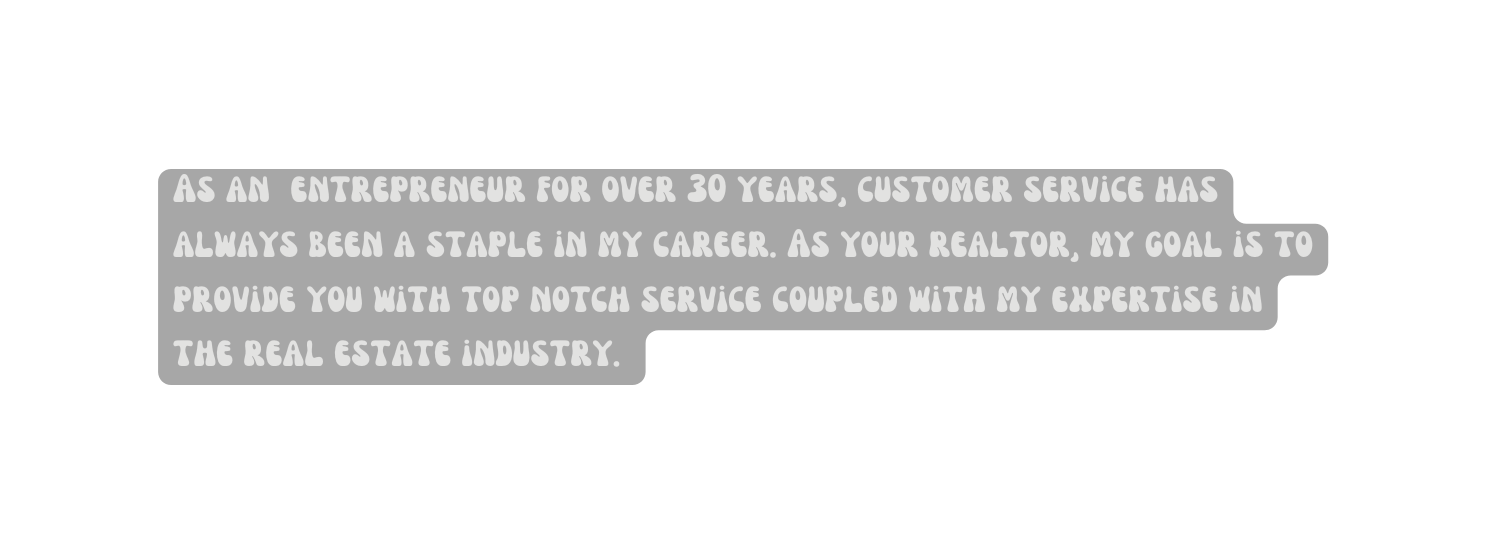 As an entrepreneur for over 30 years customer service has always been a staple in my career As your realtor my goal is to provide you with top notch service coupled with my expertise in the real estate industry